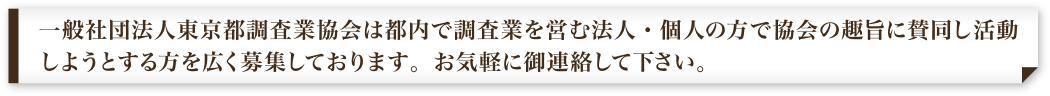 一般社団法人東京都調査業協会は都内で調査業を営む法人・個人の方で協会の趣旨に賛同し活動しようとする方を広く募集しております。お気軽に御連絡して下さい。