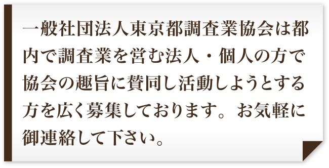 一般社団法人東京都調査業協会は都内で調査業を営む法人・個人の方で協会の趣旨に賛同し活動しようとする方を広く募集しております。お気軽に御連絡して下さい。